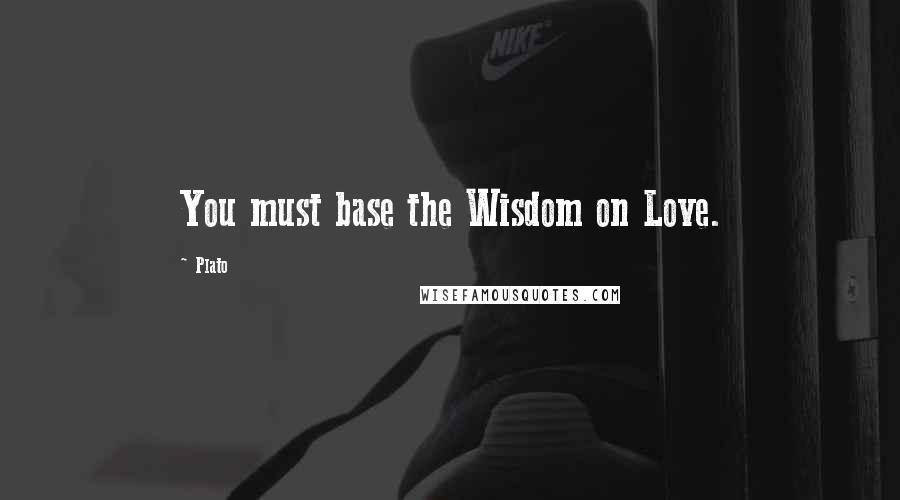 Plato Quotes: You must base the Wisdom on Love.