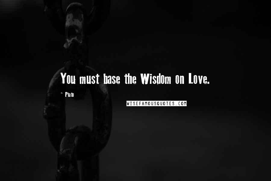 Plato Quotes: You must base the Wisdom on Love.