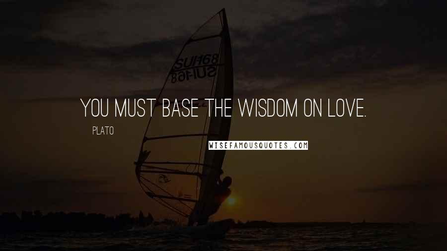 Plato Quotes: You must base the Wisdom on Love.