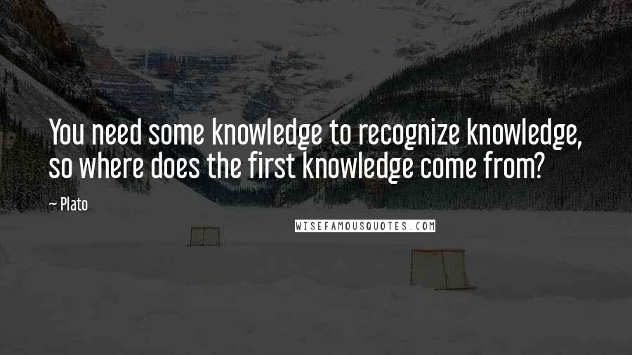 Plato Quotes: You need some knowledge to recognize knowledge, so where does the first knowledge come from?