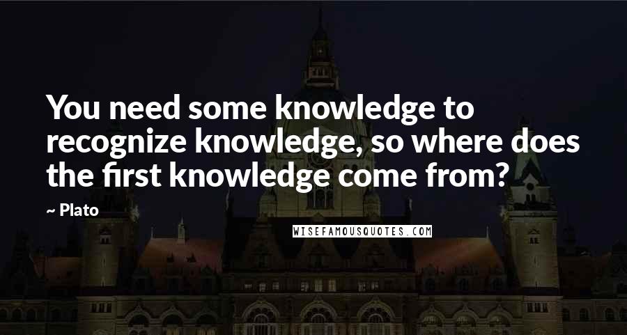 Plato Quotes: You need some knowledge to recognize knowledge, so where does the first knowledge come from?