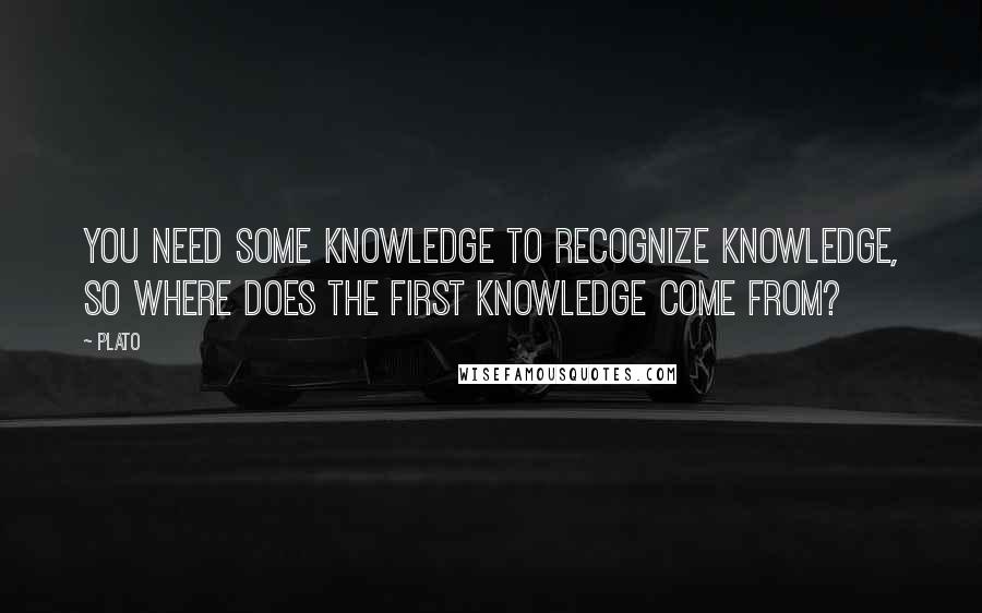 Plato Quotes: You need some knowledge to recognize knowledge, so where does the first knowledge come from?