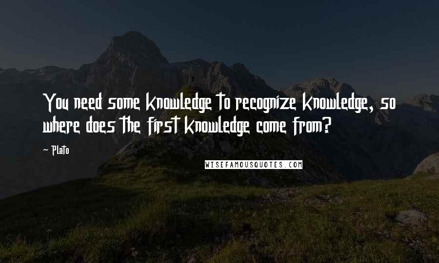 Plato Quotes: You need some knowledge to recognize knowledge, so where does the first knowledge come from?