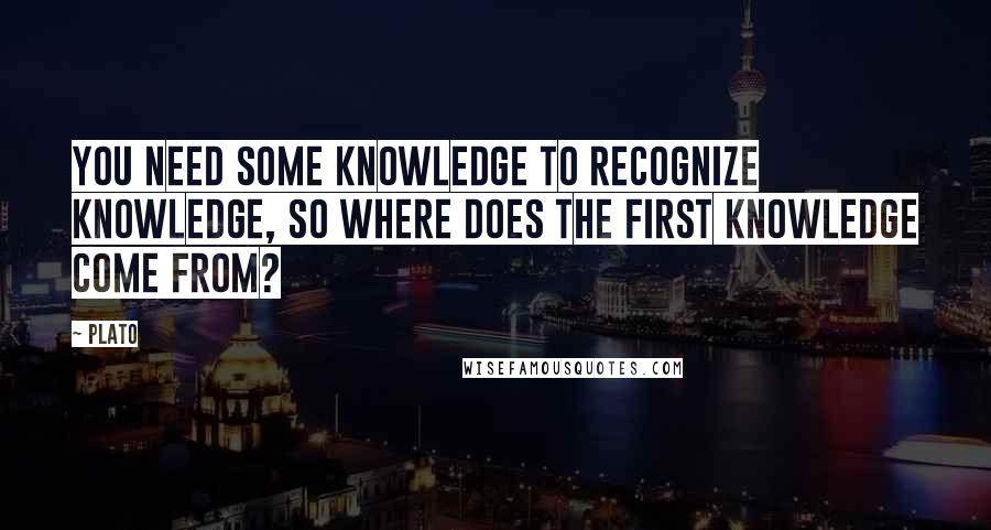 Plato Quotes: You need some knowledge to recognize knowledge, so where does the first knowledge come from?