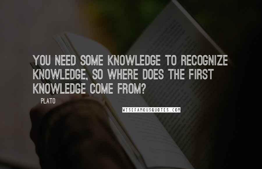 Plato Quotes: You need some knowledge to recognize knowledge, so where does the first knowledge come from?