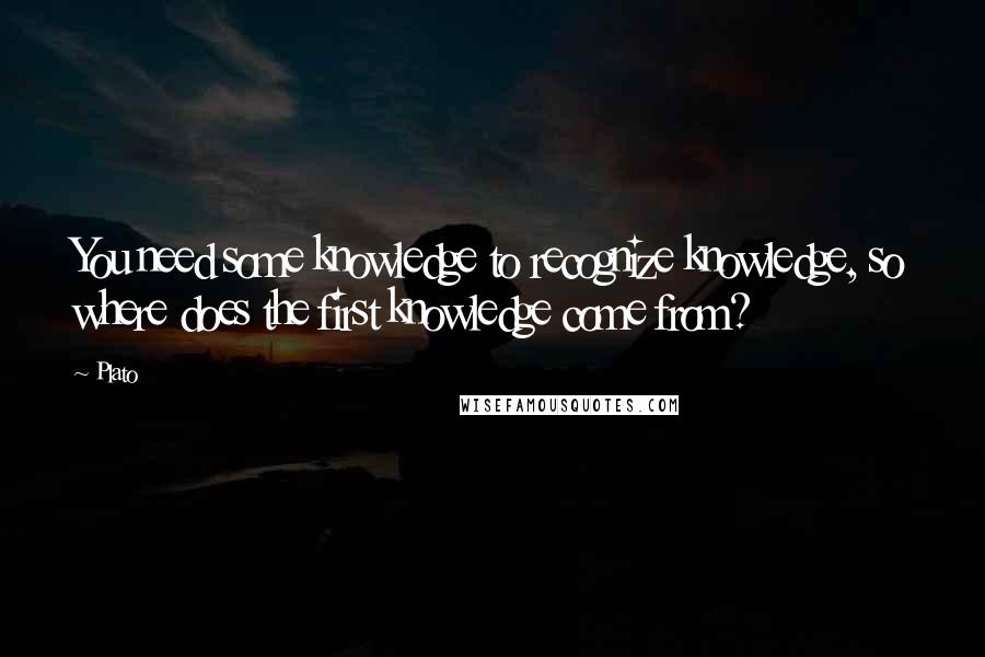 Plato Quotes: You need some knowledge to recognize knowledge, so where does the first knowledge come from?