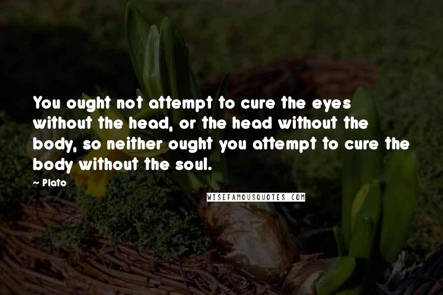 Plato Quotes: You ought not attempt to cure the eyes without the head, or the head without the body, so neither ought you attempt to cure the body without the soul.