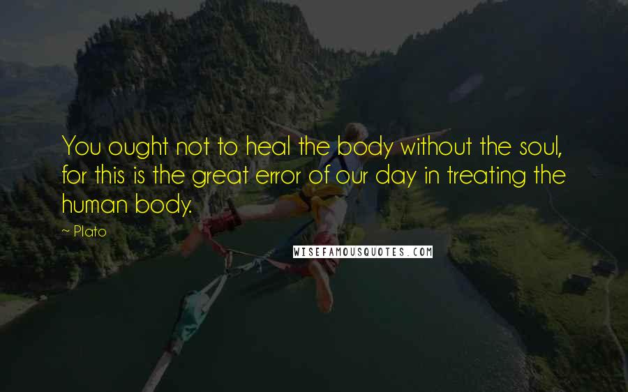 Plato Quotes: You ought not to heal the body without the soul, for this is the great error of our day in treating the human body.