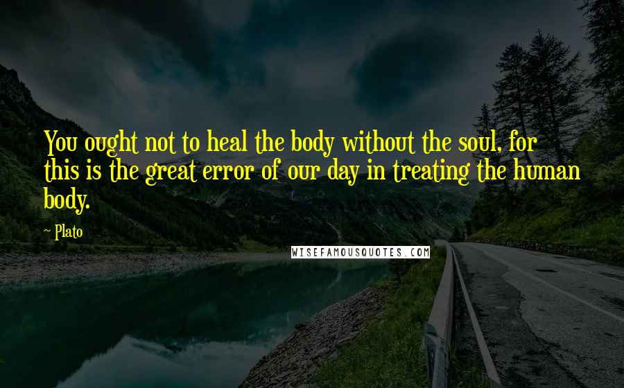 Plato Quotes: You ought not to heal the body without the soul, for this is the great error of our day in treating the human body.