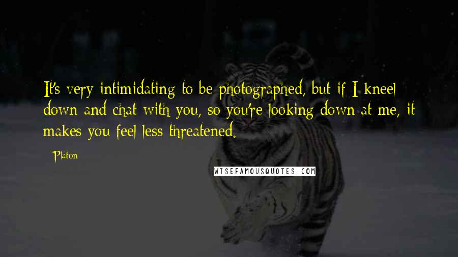 Platon Quotes: It's very intimidating to be photographed, but if I kneel down and chat with you, so you're looking down at me, it makes you feel less threatened.