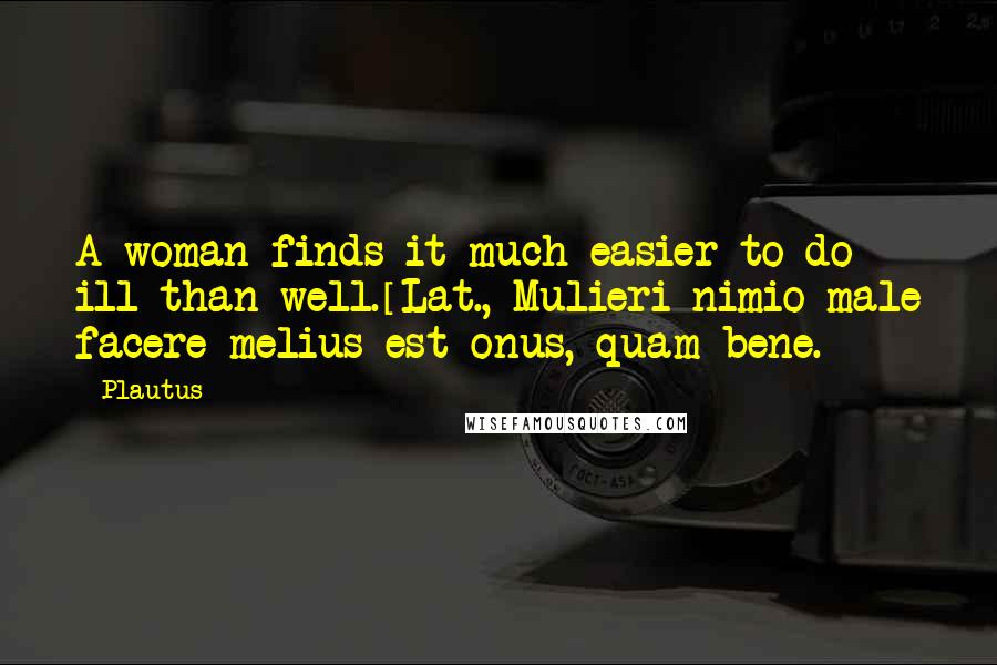 Plautus Quotes: A woman finds it much easier to do ill than well.[Lat., Mulieri nimio male facere melius est onus, quam bene.]