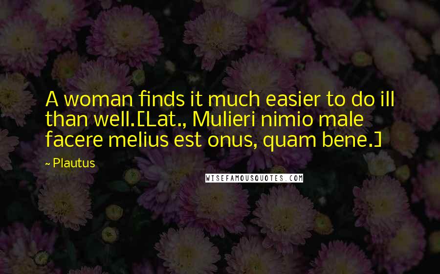 Plautus Quotes: A woman finds it much easier to do ill than well.[Lat., Mulieri nimio male facere melius est onus, quam bene.]
