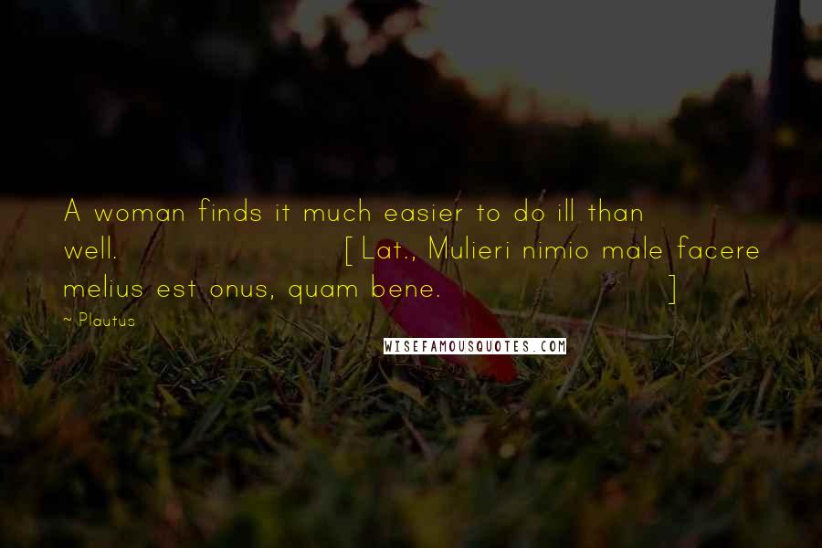 Plautus Quotes: A woman finds it much easier to do ill than well.[Lat., Mulieri nimio male facere melius est onus, quam bene.]