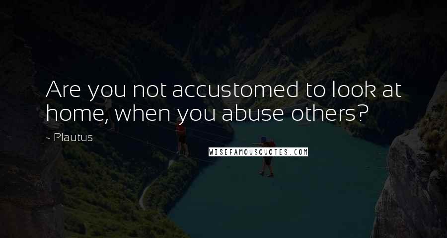 Plautus Quotes: Are you not accustomed to look at home, when you abuse others?