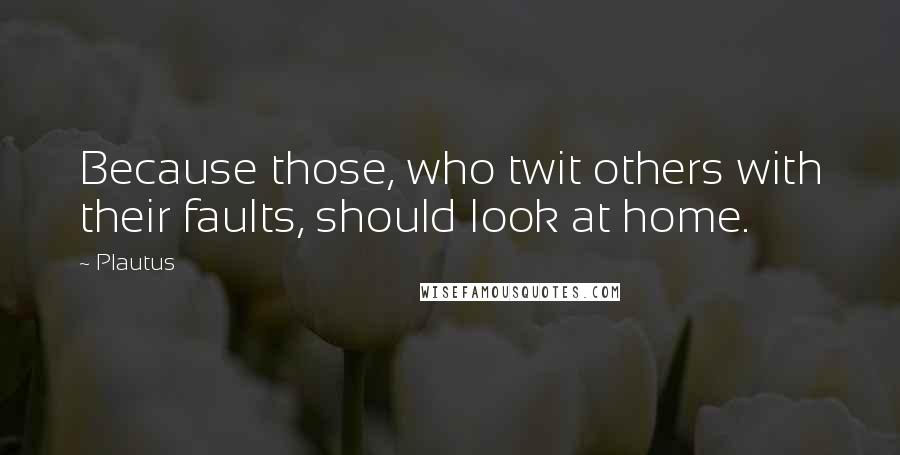 Plautus Quotes: Because those, who twit others with their faults, should look at home.