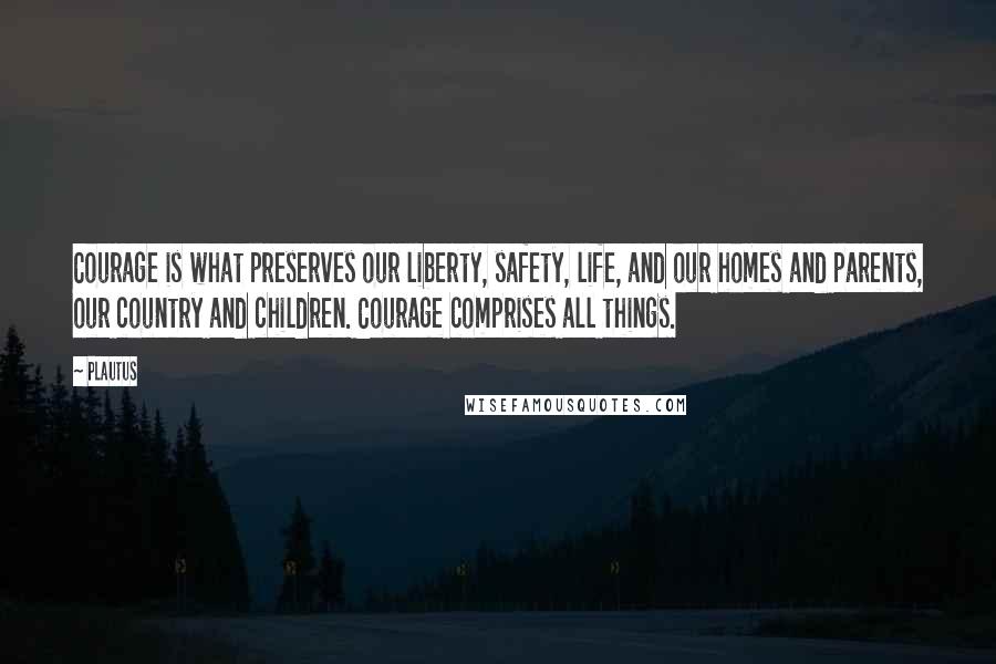 Plautus Quotes: Courage is what preserves our liberty, safety, life, and our homes and parents, our country and children. Courage comprises all things.