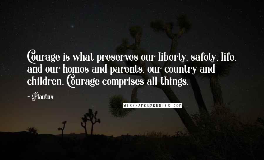 Plautus Quotes: Courage is what preserves our liberty, safety, life, and our homes and parents, our country and children. Courage comprises all things.