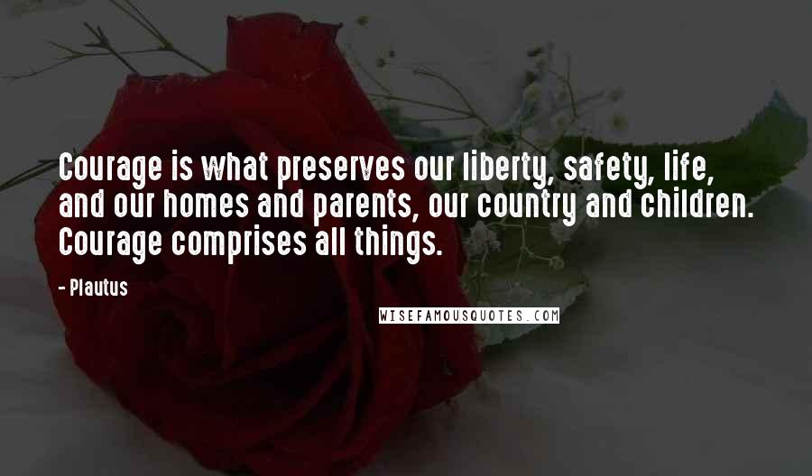 Plautus Quotes: Courage is what preserves our liberty, safety, life, and our homes and parents, our country and children. Courage comprises all things.