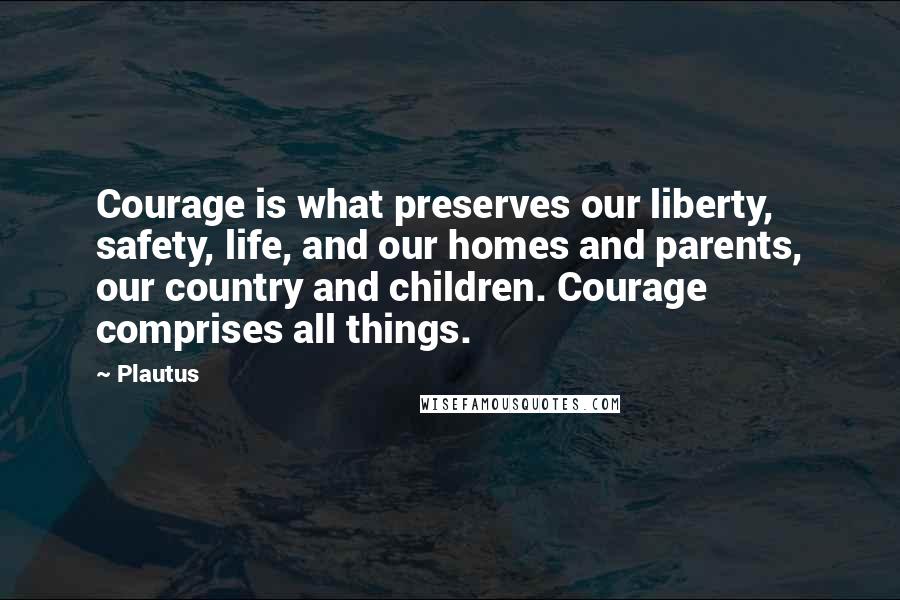 Plautus Quotes: Courage is what preserves our liberty, safety, life, and our homes and parents, our country and children. Courage comprises all things.