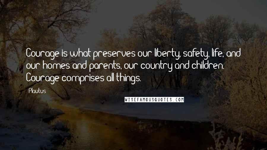 Plautus Quotes: Courage is what preserves our liberty, safety, life, and our homes and parents, our country and children. Courage comprises all things.