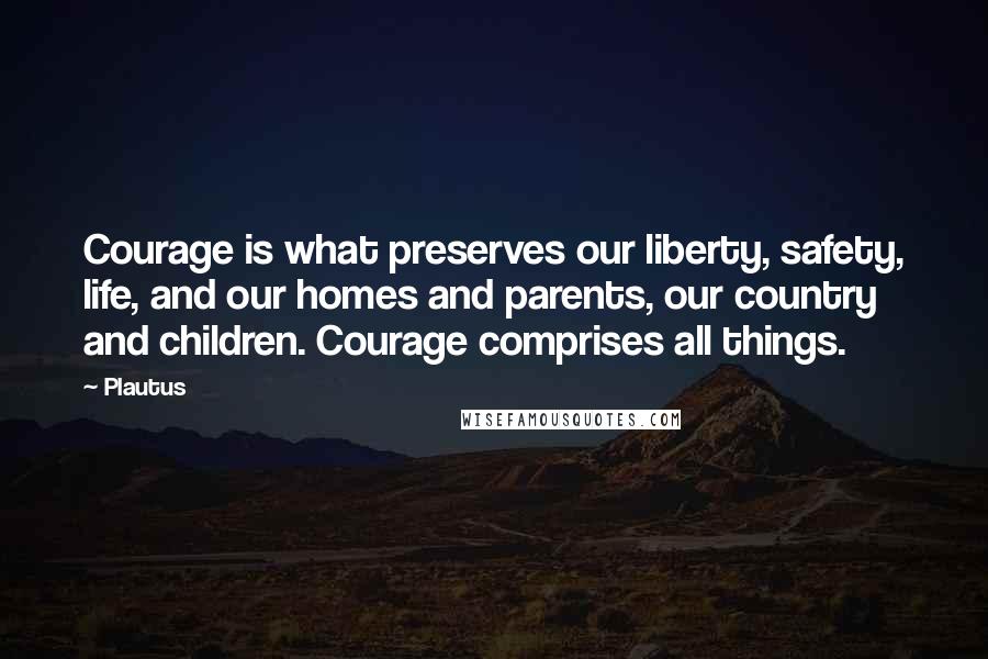 Plautus Quotes: Courage is what preserves our liberty, safety, life, and our homes and parents, our country and children. Courage comprises all things.