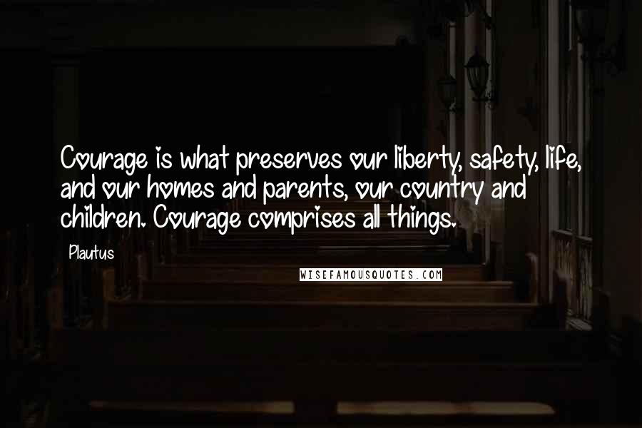 Plautus Quotes: Courage is what preserves our liberty, safety, life, and our homes and parents, our country and children. Courage comprises all things.