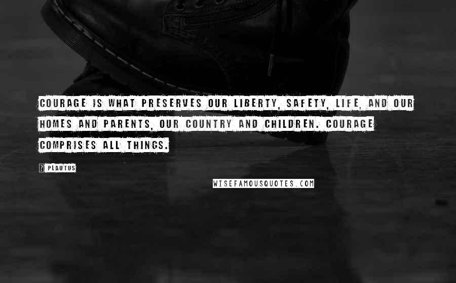 Plautus Quotes: Courage is what preserves our liberty, safety, life, and our homes and parents, our country and children. Courage comprises all things.