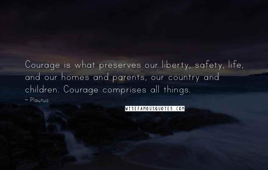 Plautus Quotes: Courage is what preserves our liberty, safety, life, and our homes and parents, our country and children. Courage comprises all things.