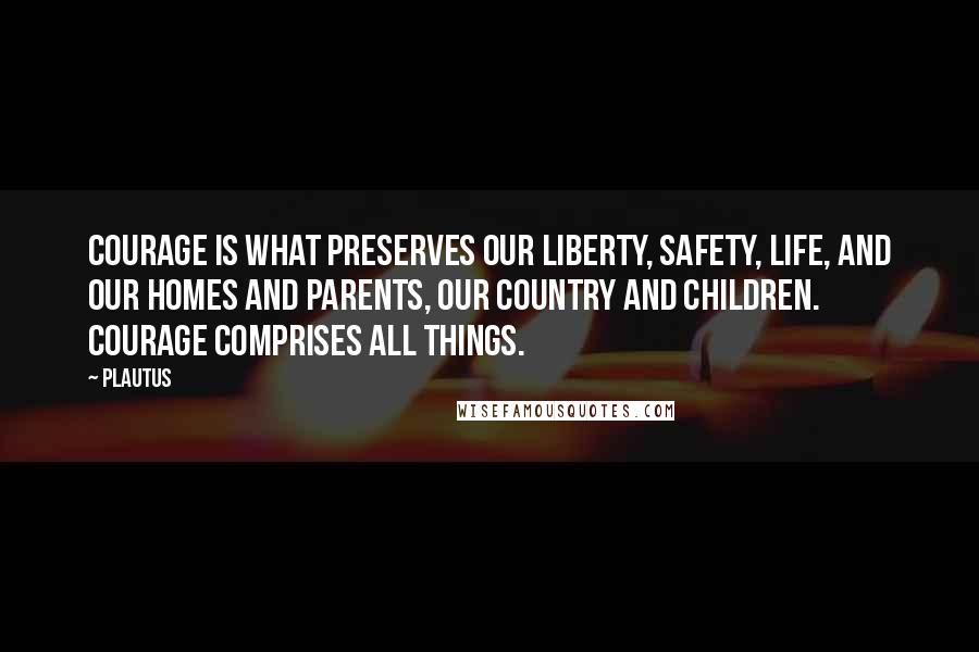 Plautus Quotes: Courage is what preserves our liberty, safety, life, and our homes and parents, our country and children. Courage comprises all things.