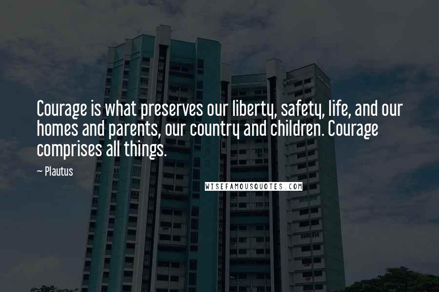 Plautus Quotes: Courage is what preserves our liberty, safety, life, and our homes and parents, our country and children. Courage comprises all things.