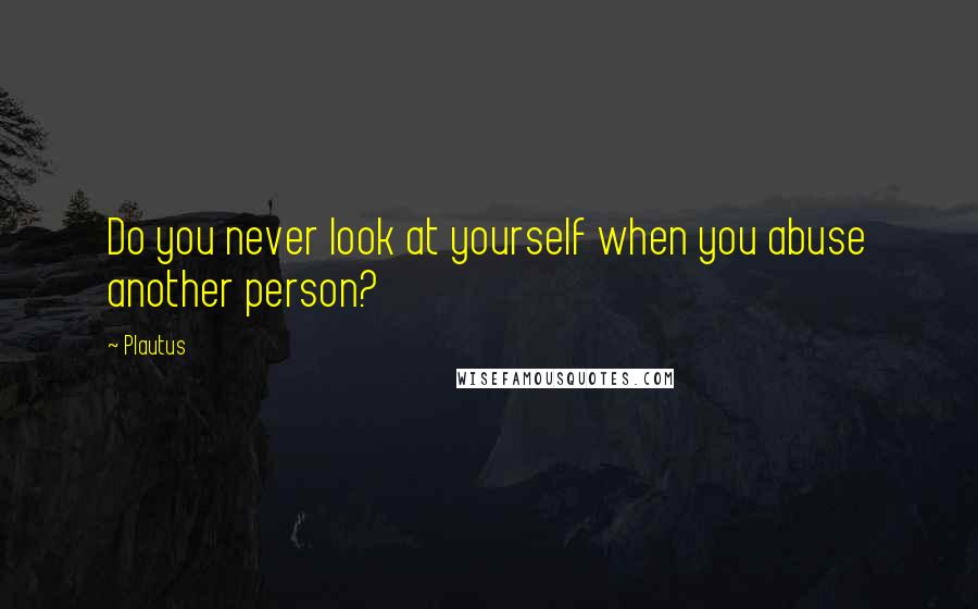 Plautus Quotes: Do you never look at yourself when you abuse another person?