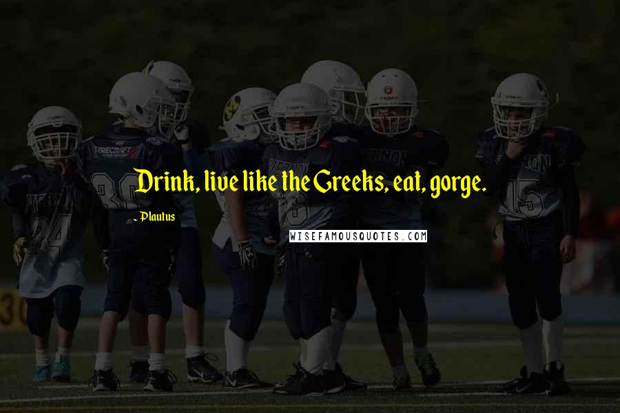 Plautus Quotes: Drink, live like the Greeks, eat, gorge.