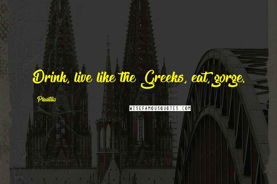 Plautus Quotes: Drink, live like the Greeks, eat, gorge.