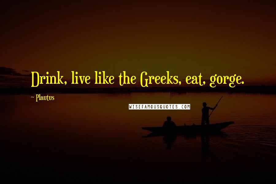 Plautus Quotes: Drink, live like the Greeks, eat, gorge.