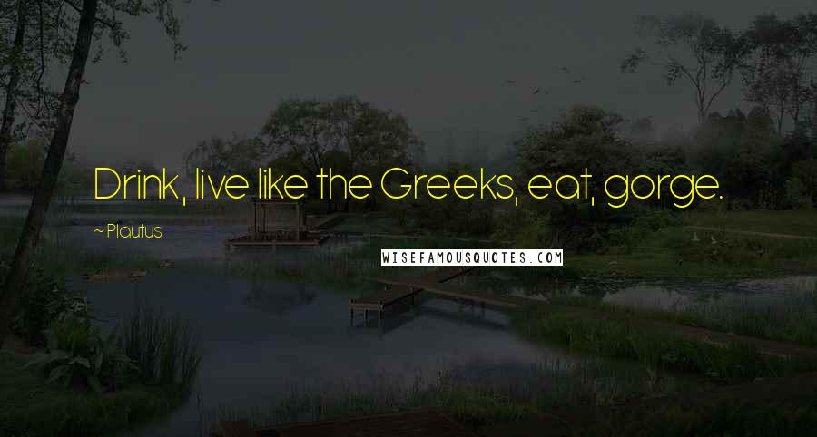 Plautus Quotes: Drink, live like the Greeks, eat, gorge.