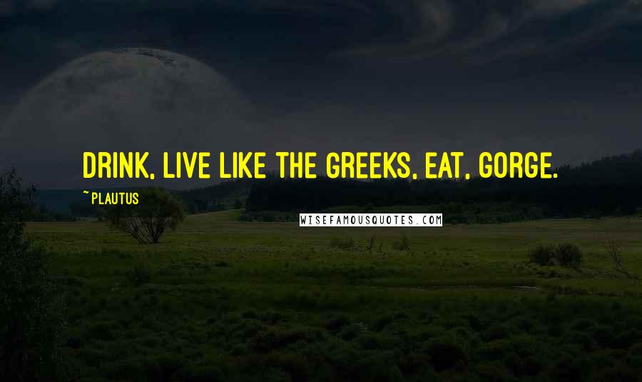 Plautus Quotes: Drink, live like the Greeks, eat, gorge.