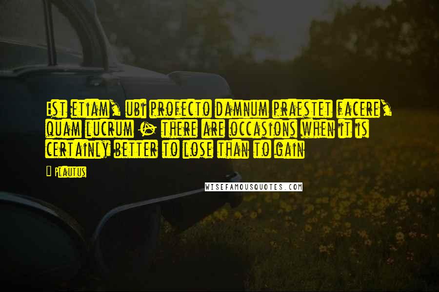 Plautus Quotes: Est etiam, ubi profecto damnum praestet facere, quam lucrum - there are occasions when it is certainly better to lose than to gain