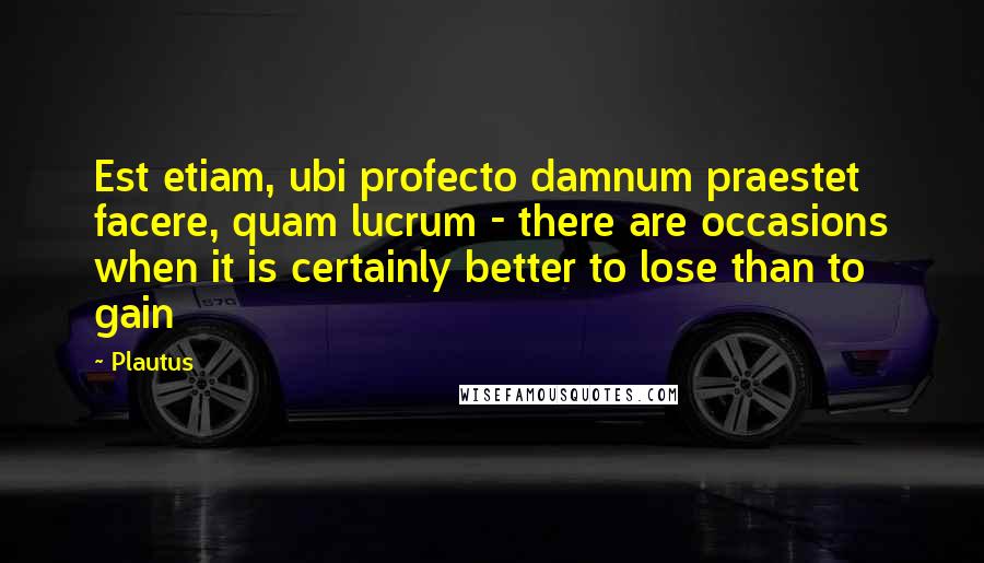 Plautus Quotes: Est etiam, ubi profecto damnum praestet facere, quam lucrum - there are occasions when it is certainly better to lose than to gain