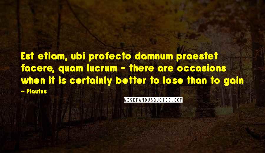 Plautus Quotes: Est etiam, ubi profecto damnum praestet facere, quam lucrum - there are occasions when it is certainly better to lose than to gain