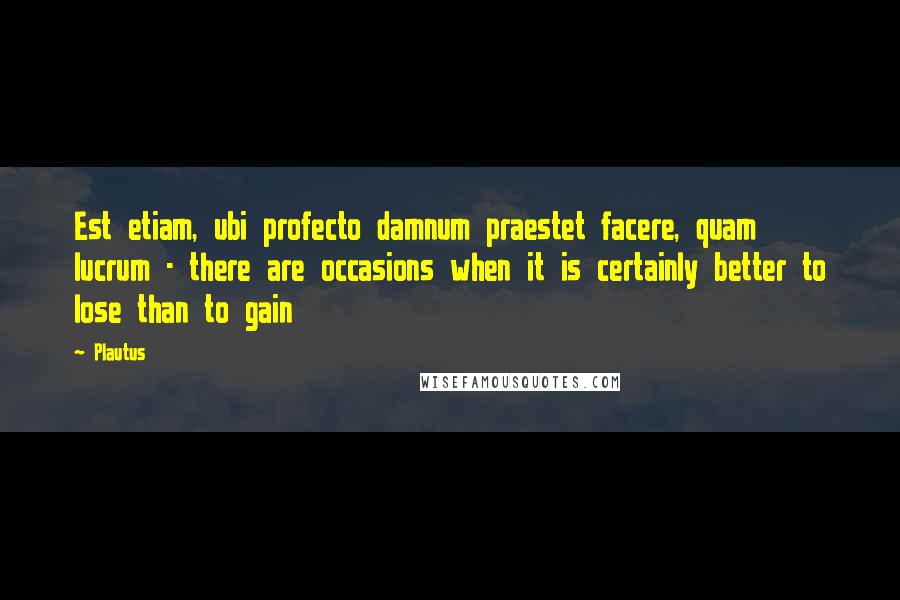 Plautus Quotes: Est etiam, ubi profecto damnum praestet facere, quam lucrum - there are occasions when it is certainly better to lose than to gain