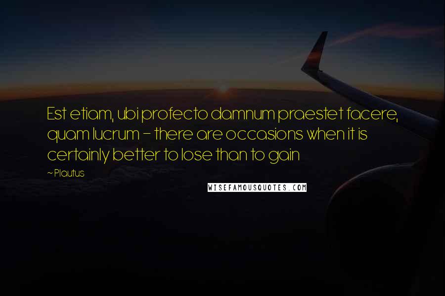 Plautus Quotes: Est etiam, ubi profecto damnum praestet facere, quam lucrum - there are occasions when it is certainly better to lose than to gain