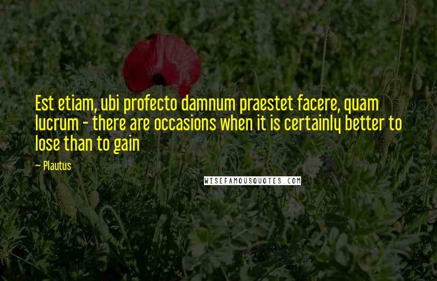 Plautus Quotes: Est etiam, ubi profecto damnum praestet facere, quam lucrum - there are occasions when it is certainly better to lose than to gain