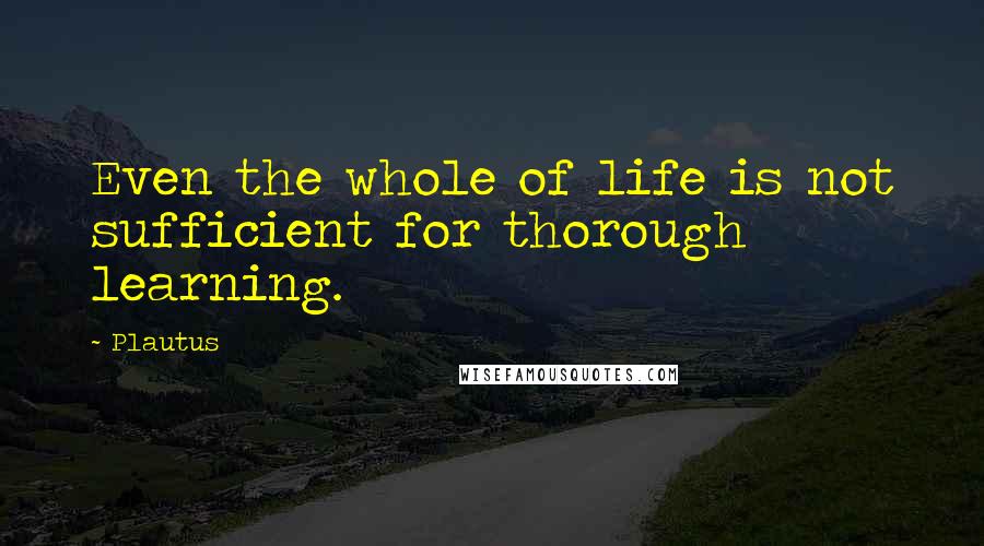 Plautus Quotes: Even the whole of life is not sufficient for thorough learning.