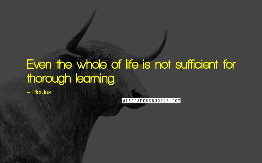 Plautus Quotes: Even the whole of life is not sufficient for thorough learning.