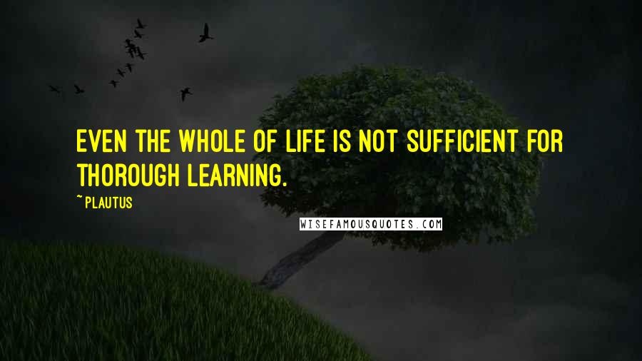 Plautus Quotes: Even the whole of life is not sufficient for thorough learning.