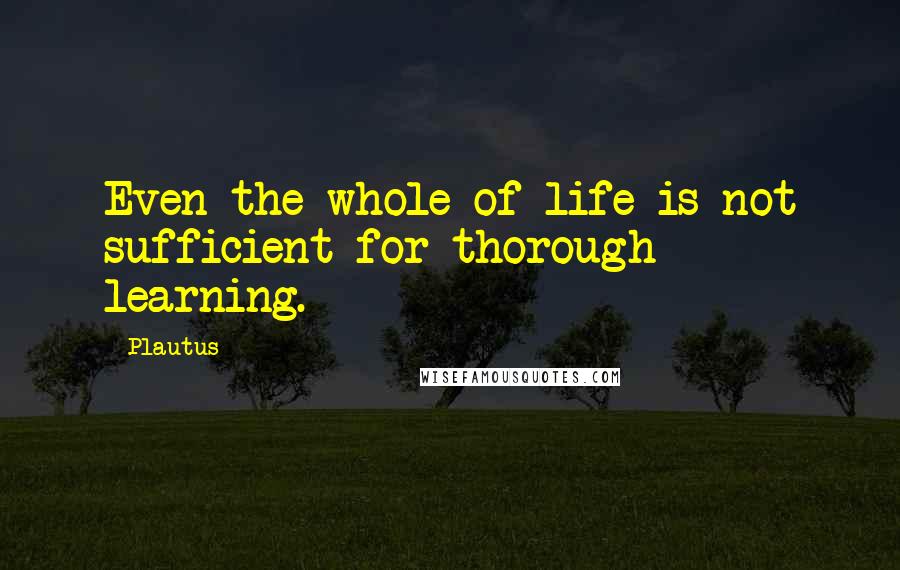 Plautus Quotes: Even the whole of life is not sufficient for thorough learning.