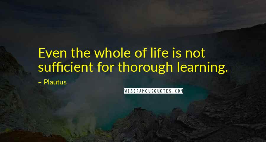 Plautus Quotes: Even the whole of life is not sufficient for thorough learning.