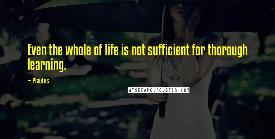 Plautus Quotes: Even the whole of life is not sufficient for thorough learning.