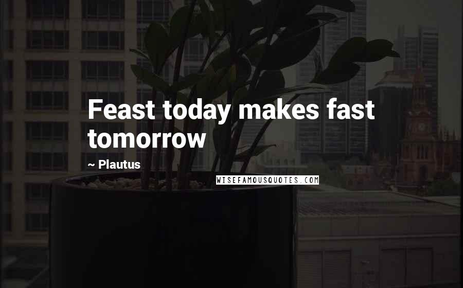 Plautus Quotes: Feast today makes fast tomorrow