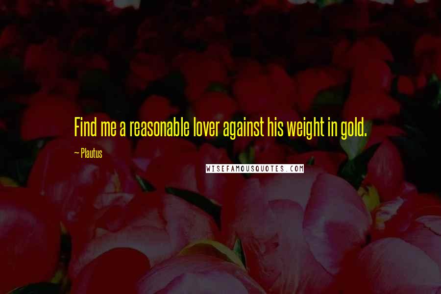 Plautus Quotes: Find me a reasonable lover against his weight in gold.